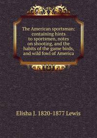 The American sportsman: containing hints to sportsmen, notes on shooting, and the habits of the game birds, and wild fowl of America