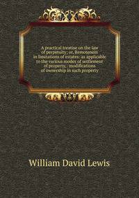 A practical treatise on the law of perpetuity; or, Remoteness in limitations of estates: as applicable to the various modes of settlement of property, . modifications of ownership in such property