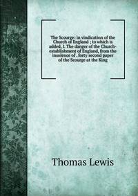 The Scourge: in vindication of the Church of England ; to which is added, I. The danger of the Church-establishment of England, from the insolence of . forty second paper of the Scourge at the King