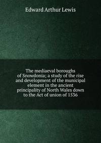 The mediaeval boroughs of Snowdonia; a study of the rise and development of the municipal element in the ancient principality of North Wales down to the Act of union of 1536