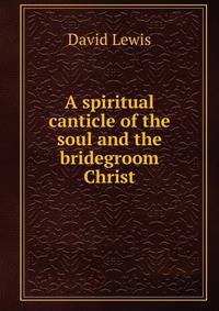 A spiritual canticle of the soul and the bridegroom Christ