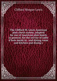 The Clifford M. Lewis American plan check system, adapted for use of American plan hotels in general; for the service of table d'hote meals in . and dining room and kitchen and dining r