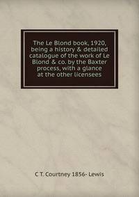 The Le Blond book, 1920, being a history &amp; detailed catalogue of the work of Le Blond &amp; co. by the Baxter process, with a glance at the other licensees