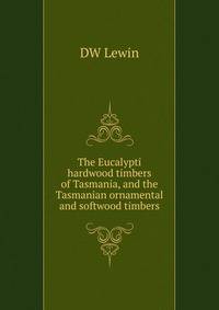 The Eucalypti hardwood timbers of Tasmania, and the Tasmanian ornamental and softwood timbers