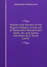 Homes and haunts of the Pilgrim fathers. A new ed. of Alexander Mackennal's work, rev. and partly rewritten by H. Elvet Lewis