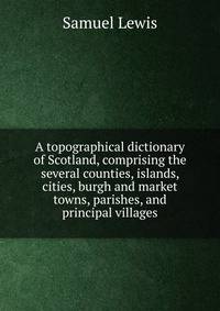 A topographical dictionary of Scotland, comprising the several counties, islands, cities, burgh and market towns, parishes, and principal villages