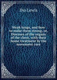 Weak lungs, and how to make them strong, or, Diseases of the organs of the chest, with their home treatment by the movement cure
