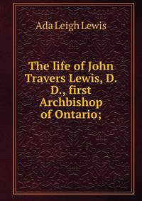 The life of John Travers Lewis, D.D., first Archbishop of Ontario;