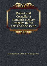 Robert and Cornelia: a romantic society tragedy, in five acts and one scene