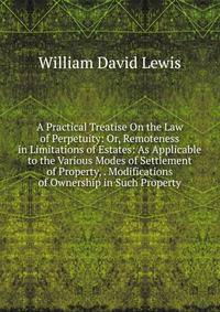 A Practical Treatise On the Law of Perpetuity: Or, Remoteness in Limitations of Estates: As Applicable to the Various Modes of Settlement of Property, . Modifications of Ownership in Such Property