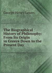 The Biographical History of Philosophy: From Its Origin in Greece Down to the Present Day