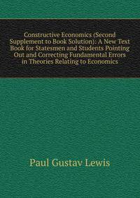 Constructive Economics (Second Supplement to Book Solution): A New Text Book for Statesmen and Students Pointing Out and Correcting Fundamental Errors in Theories Relating to Economics
