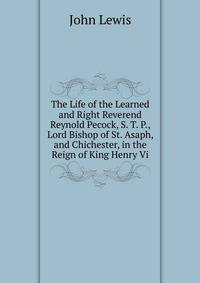 The Life of the Learned and Right Reverend Reynold Pecock, S. T. P., Lord Bishop of St. Asaph, and Chichester, in the Reign of King Henry Vi.