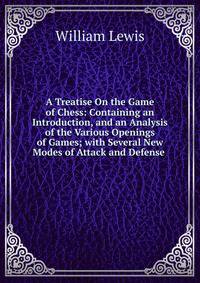 A Treatise On the Game of Chess: Containing an Introduction, and an Analysis of the Various Openings of Games; with Several New Modes of Attack and Defense .