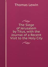 The Siege of Jerusalem by Titus, with the Journal of a Recent Visit to the Holy City