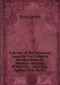 A Review of the Testimony Issued by the Orthodox Seceders from the Monthly Meetings of Westbury and Jerico, Against Elias Hicks. .