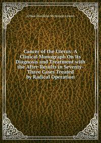 Cancer of the Uterus: A Clinical Monograph On Its Diagnosis and Treatment with the After-Results in Seventy-Three Cases Treated by Radical Operation