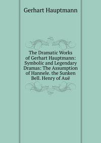 The Dramatic Works of Gerhart Hauptmann: Symbolic and Legendary Dramas: The Assumption of Hannele. the Sunken Bell. Henry of Au?
