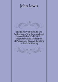 The History of the Life and Sufferings of the Reverend and Learned John Wiclif, D.D. .: Together with a Collection of Papers and Records Relating to the Said History