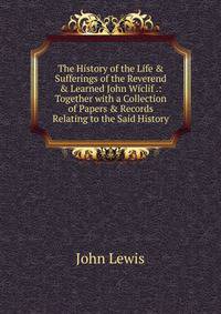 The History of the Life &amp; Sufferings of the Reverend &amp; Learned John Wiclif .: Together with a Collection of Papers &amp; Records Relating to the Said History