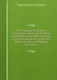 The Thebaid of Statius: Translated Into English Verse, with Notes and Observations, and a Dissertation Upon the Whole by Way of Preface, Volume 1