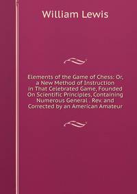 Elements of the Game of Chess: Or, a New Method of Instruction in That Celebrated Game, Founded On Scientific Principles, Containing Numerous General . Rev. and Corrected by an American Amateur