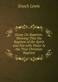 Essay On Baptism: Shewing That the Baptism of the Spirit and Not with Water Is the True Christian Baptism