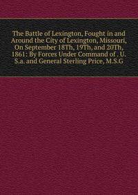 The Battle of Lexington, Fought in and Around the City of Lexington, Missouri, On September 18Th, 19Th, and 20Th, 1861: By Forces Under Command of . U.S.a. and General Sterling Price, M.S.G.