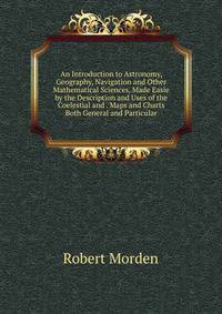 An Introduction to Astronomy, Geography, Navigation and Other Mathematical Sciences, Made Easie by the Description and Uses of the Coelestial and . Maps and Charts Both General and Particular