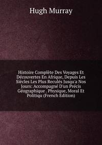 Histoire Compl?te Des Voyages Et D?couvertes En Afrique, Depuis Les Si?cles Les Plus Recul?s Jusqu'a Nos Jours: Accompagn? D'un Pr?cis G?ographique . Physique, Moral Et Politiqu (French Edition)