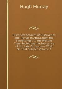 Historical Account of Discoveries and Travels in Africa, from the Earliest Ages to the Present Time: Including the Substance of the Late Dr. Leyden's Work On That Subject, Volume 1
