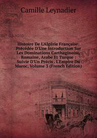 Histoire De L'Alg?rie Fran?aise: Pr?c?d?e D'Une Introduction Sur Les Dominations Carthaginoise, Romaine, Arabe Et Turque : Suivie D'Un Pr?cis . L'Empire Du Maroc, Volume 3 (French Edition)