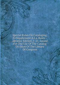 Special Rules On Cataloging, To Supplement A.l.a. Rules--advance Edition. 1-21. Issued For The Use Of The Catalog Division Of The Library Of Congress