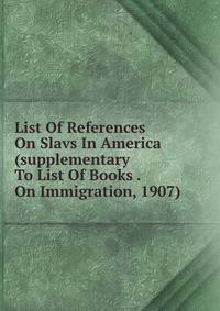 List Of References On Slavs In America (supplementary To List Of Books . On Immigration, 1907)