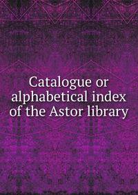 Catalogue or alphabetical index of the Astor library