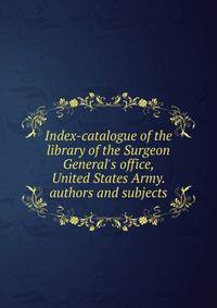 Index-catalogue of the library of the Surgeon General's office, United States Army. authors and subjects