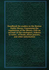 Handbook for readers in the Boston Public library. Containing the regulations of the library, with an account of the catalogues, indexes to notes . of books about patents, and other information