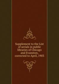 Supplement to the List of serials in public libraries of Chicago and Evanston, corrected to April, 1903