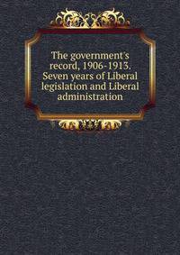 The government's record, 1906-1913. Seven years of Liberal legislation and Liberal administration
