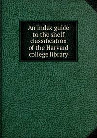 An index guide to the shelf classification of the Harvard college library