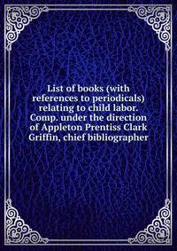 List of books (with references to periodicals) relating to child labor. Comp. under the direction of Appleton Prentiss Clark Griffin, chief bibliographer