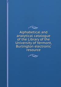 Alphabetical and analytical catalogue of the Library of the University of Vermont, Burlington electronic resource