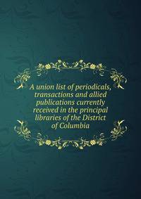 A union list of periodicals, transactions and allied publications currently received in the principal libraries of the District of Columbia