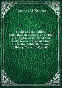 Books and pamphlets published in Canada, up to the year eighteen hundred and thirty-seven, copies of which are in the Public Reference Library, Toronto, Canada