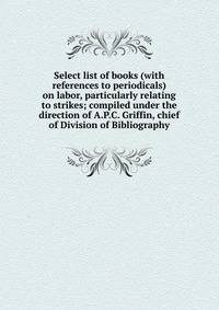 Select list of books (with references to periodicals) on labor, particularly relating to strikes; compiled under the direction of A.P.C. Griffin, chief of Division of Bibliography
