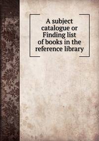 A subject catalogue or Finding list of books in the reference library
