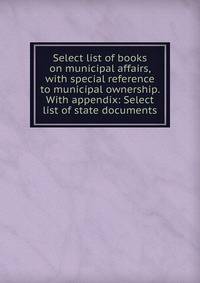 Select list of books on municipal affairs, with special reference to municipal ownership. With appendix: Select list of state documents