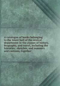A catalogue of books belonging to the lower hall of the central department in the classes of history, biography, and travel, including the histories . sketches, and manners and customs, together