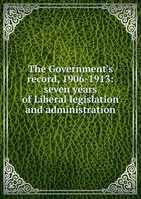 The Government's record, 1906-1913: seven years of Liberal legislation and administration