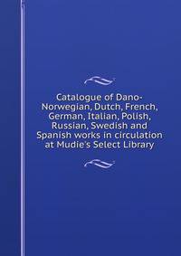 Catalogue of Dano-Norwegian, Dutch, French, German, Italian, Polish, Russian, Swedish and Spanish works in circulation at Mudie's Select Library